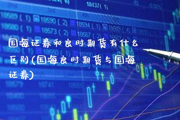 国海证券和良时期货有什么区别(国海良时期货与国海证券)_https://www.xmqjcw.com_期货直播室_第1张