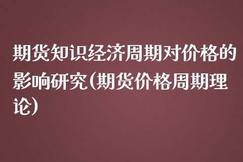 期货知识经济周期对价格的影响研究(期货价格周期理论)_https://www.xmqjcw.com_期货直播室_第1张