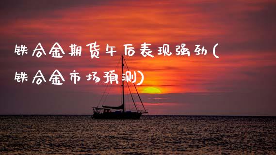 铁合金期货午后表现强劲(铁合金市场预测)_https://www.xmqjcw.com_股票投资_第1张