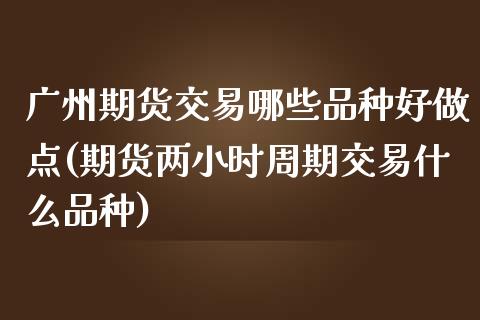 广州期货交易哪些品种好做点(期货两小时周期交易什么品种)_https://www.xmqjcw.com_期货百科_第1张