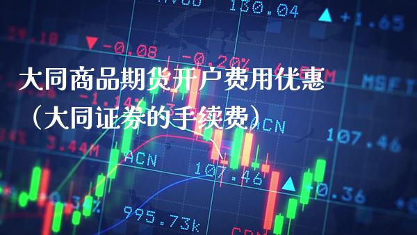大同商品期货开户费用优惠（大同证券的手续费）_https://www.xmqjcw.com_期货直播室_第1张