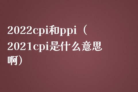2022cpi和ppi（2021cpi是什么意思啊）_https://www.xmqjcw.com_期货直播室_第1张