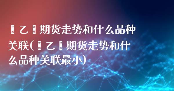 苯乙烯期货走势和什么品种关联(苯乙烯期货走势和什么品种关联最小)_https://www.xmqjcw.com_股票投资_第1张