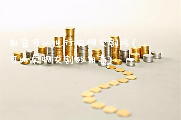 期货可以进行实物交割吗(可以实物交割的期货)_https://www.xmqjcw.com_期货百科_第1张