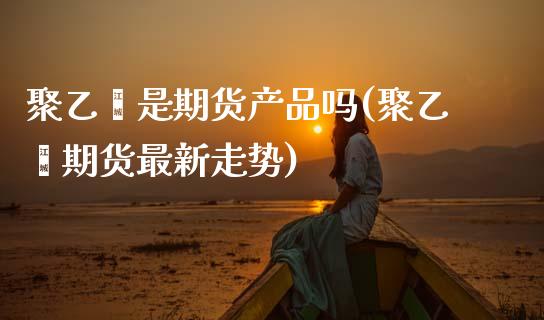 聚乙烯是期货产品吗(聚乙烯期货最新走势)_https://www.xmqjcw.com_股票投资_第1张