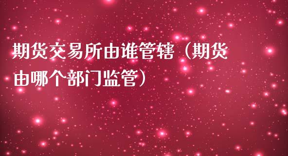 期货交易所由谁管辖（期货由哪个部门监管）_https://www.xmqjcw.com_期货行情_第1张