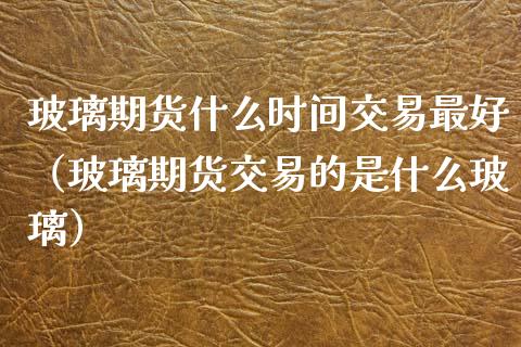 玻璃期货什么时间交易最好（玻璃期货交易的是什么玻璃）_https://www.xmqjcw.com_期货投资_第1张