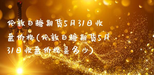 伦敦白糖期货5月31日收盘价格(伦敦白糖期货5月31日收盘价格是多少)_https://www.xmqjcw.com_期货行情_第1张