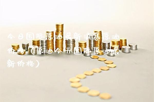 今日国际原油最新消息原油价格（原油今天国际原油最新价格）_https://www.xmqjcw.com_期货行情_第1张