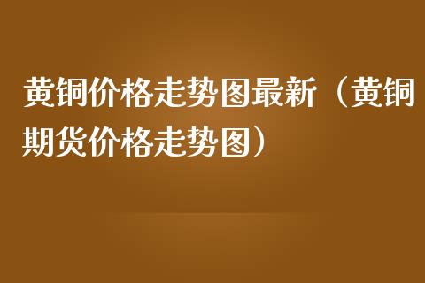 黄铜价格走势图最新（黄铜期货价格走势图）_https://www.xmqjcw.com_期货投资_第1张