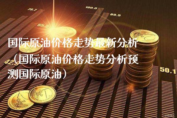 国际原油价格走势最新分析（国际原油价格走势分析预测国际原油）_https://www.xmqjcw.com_期货直播室_第1张