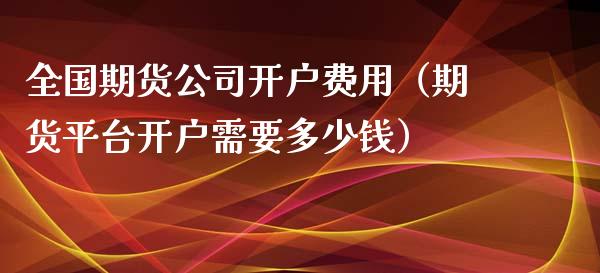 全国期货公司开户费用（期货平台开户需要多少钱）_https://www.xmqjcw.com_期货直播室_第1张