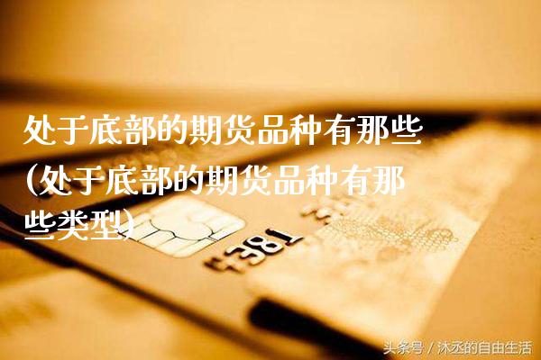 处于底部的期货品种有那些(处于底部的期货品种有那些类型)_https://www.xmqjcw.com_期货投资_第1张
