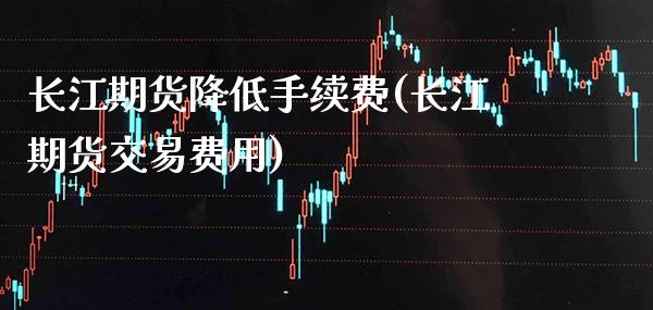 长江期货降低手续费(长江期货交易费用)_https://www.xmqjcw.com_期货百科_第1张