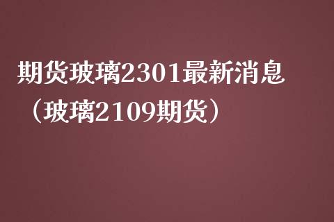 期货玻璃2301最新消息（玻璃2109期货）_https://www.xmqjcw.com_期货行情_第1张