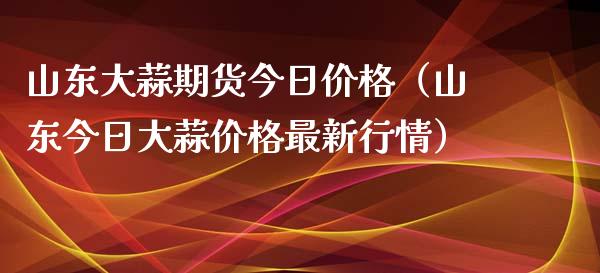 山东大蒜期货今日价格（山东今日大蒜价格最新行情）_https://www.xmqjcw.com_期货投资_第1张