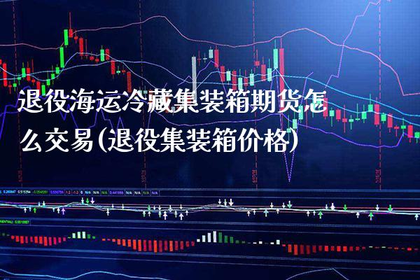 退役海运冷藏集装箱期货怎么交易(退役集装箱价格)_https://www.xmqjcw.com_期货直播室_第1张