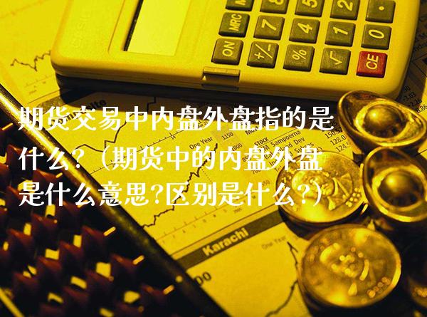 期货交易中内盘外盘指的是什么?（期货中的内盘外盘是什么意思?区别是什么?）_https://www.xmqjcw.com_期货直播室_第1张