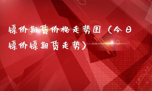 镍价期货价格走势图（今日镍价镍期货走势）_https://www.xmqjcw.com_期货投资_第1张