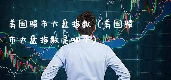 美国股市大盘指数（美国股市大盘指数是哪个）_https://www.xmqjcw.com_期货投资_第1张