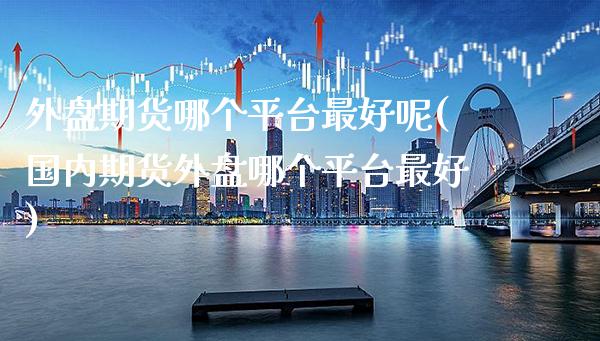 外盘期货哪个平台最好呢(国内期货外盘哪个平台最好)_https://www.xmqjcw.com_期货投资_第1张