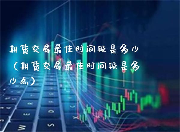 期货交易最佳时间段是多少（期货交易最佳时间段是多少点）_https://www.xmqjcw.com_期货行情_第1张
