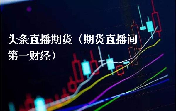 头条直播期货（期货直播间第一财经）_https://www.xmqjcw.com_期货行情_第1张