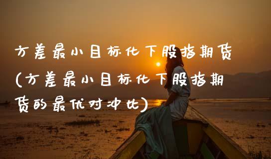 方差最小目标化下股指期货(方差最小目标化下股指期货的最优对冲比)_https://www.xmqjcw.com_期货开户_第1张