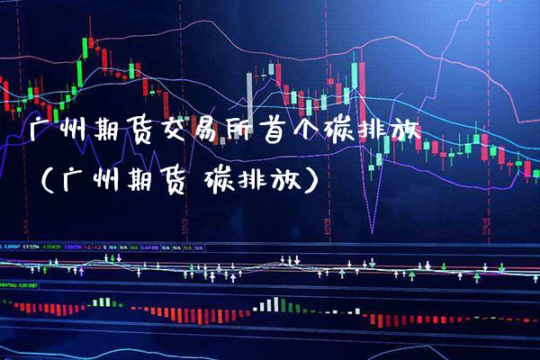 广州期货交易所首个碳排放（广州期货 碳排放）_https://www.xmqjcw.com_期货投资_第1张