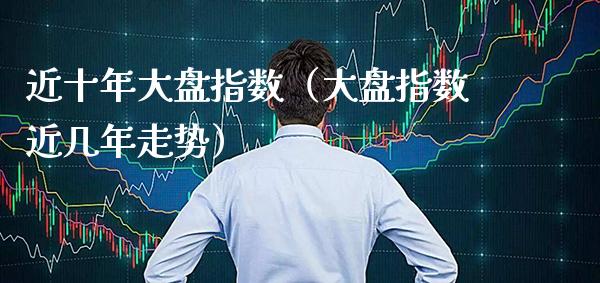 近十年大盘指数（大盘指数近几年走势）_https://www.xmqjcw.com_期货投资_第1张