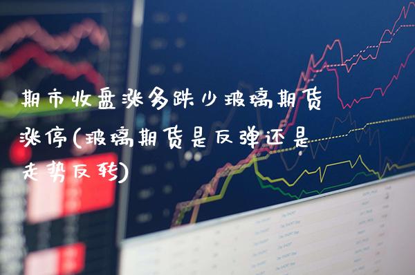 期市收盘涨多跌少玻璃期货涨停(玻璃期货是反弹还是走势反转)_https://www.xmqjcw.com_期货行情_第1张