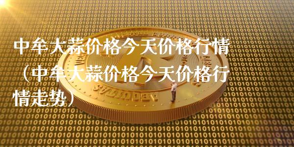 中牟大蒜价格今天价格行情（中牟大蒜价格今天价格行情走势）_https://www.xmqjcw.com_期货行情_第1张