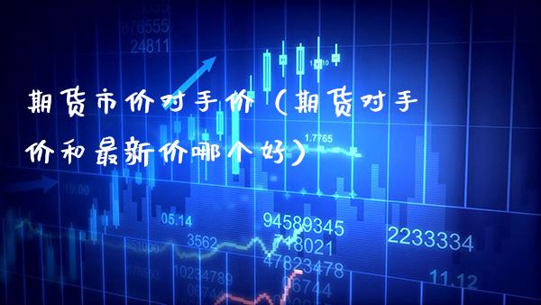 期货市价对手价（期货对手价和最新价哪个好）_https://www.xmqjcw.com_期货直播室_第1张