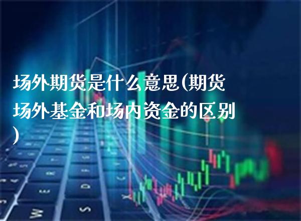 场外期货是什么意思(期货场外基金和场内资金的区别)_https://www.xmqjcw.com_期货百科_第1张