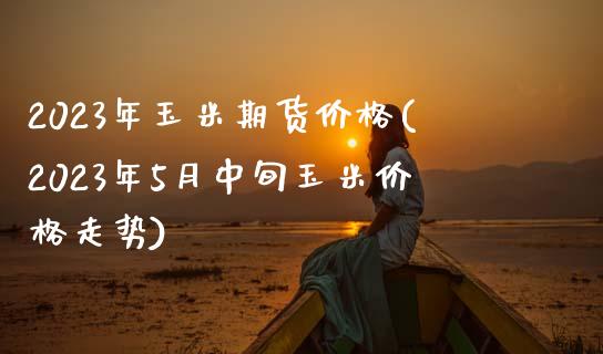 2023年玉米期货价格(2023年5月中旬玉米价格走势)_https://www.xmqjcw.com_期货开户_第1张