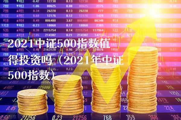 2021中证500指数值得投资吗（2021年中证500指数）_https://www.xmqjcw.com_期货投资_第1张
