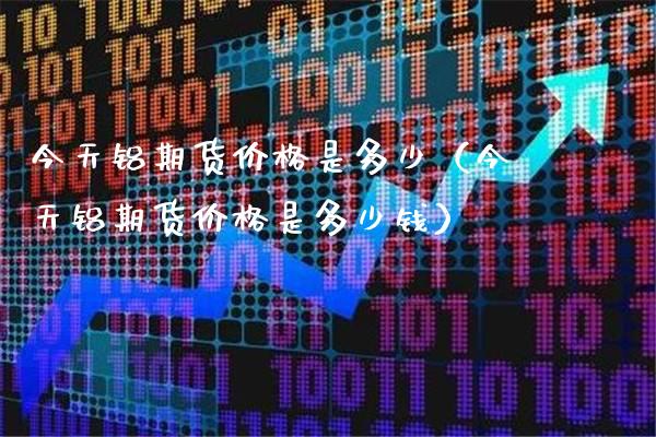 今天铝期货价格是多少（今天铝期货价格是多少钱）_https://www.xmqjcw.com_期货投资_第1张
