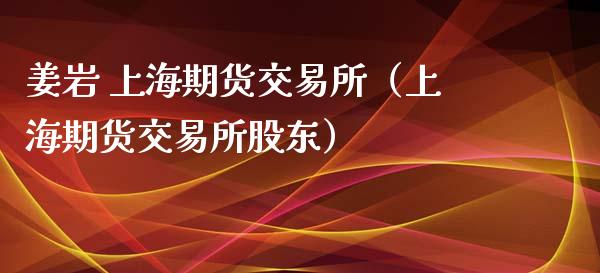 姜岩 上海期货交易所（上海期货交易所股东）_https://www.xmqjcw.com_期货直播室_第1张