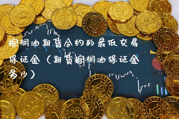 棕榈油期货合约的最低交易保证金（期货棕榈油保证金多少）_https://www.xmqjcw.com_期货直播室_第1张