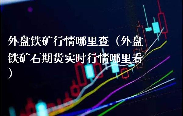 外盘铁矿行情哪里查（外盘铁矿石期货实时行情哪里看）_https://www.xmqjcw.com_期货直播室_第1张
