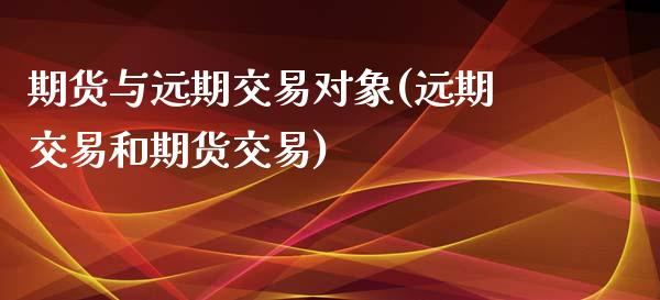 期货与远期交易对象(远期交易和期货交易)_https://www.xmqjcw.com_期货百科_第1张