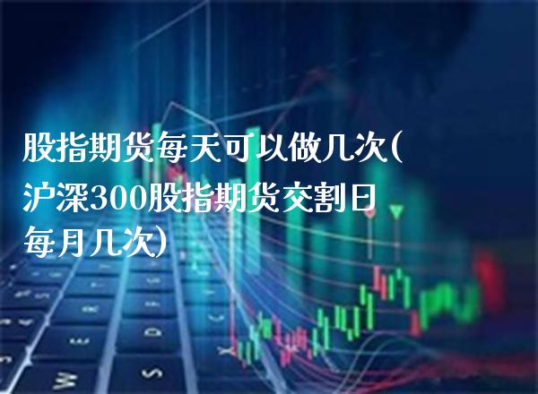 股指期货每天可以做几次(沪深300股指期货交割日每月几次)_https://www.xmqjcw.com_股票投资_第1张