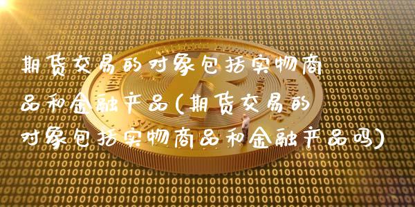 期货交易的对象包括实物商品和金融产品(期货交易的对象包括实物商品和金融产品吗)_https://www.xmqjcw.com_期货行情_第1张