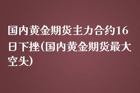 国内黄金期货主力合约16日下挫(国内黄金期货最大空头)_https://www.xmqjcw.com_股票投资_第1张