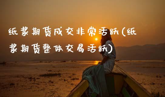 纸浆期货成交非常活跃(纸浆期货整体交易活跃)_https://www.xmqjcw.com_股票投资_第1张