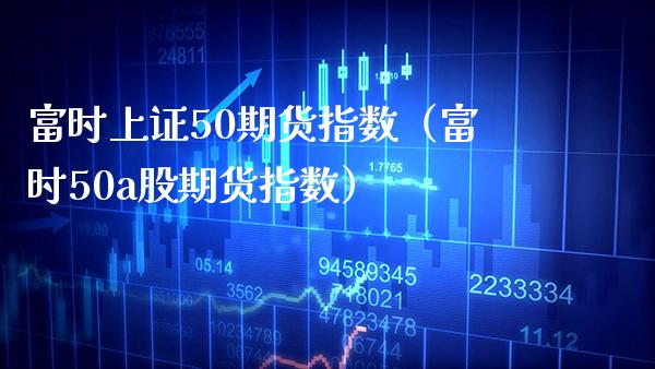 富时上证50期货指数（富时50a股期货指数）_https://www.xmqjcw.com_期货投资_第1张