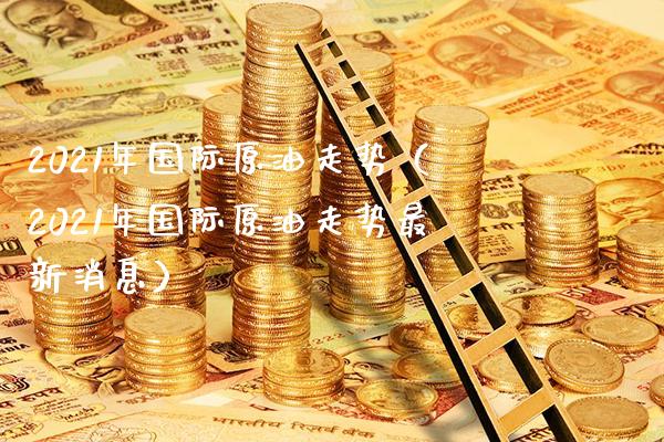 2021年国际原油走势（2021年国际原油走势最新消息）_https://www.xmqjcw.com_期货投资_第1张