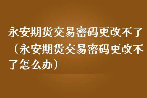 永安期货交易密码更改不了（永安期货交易密码更改不了怎么办）_https://www.xmqjcw.com_期货直播室_第1张