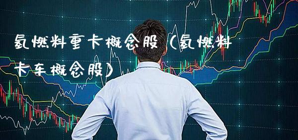氢燃料重卡概念股（氢燃料卡车概念股）_https://www.xmqjcw.com_股票投资_第1张