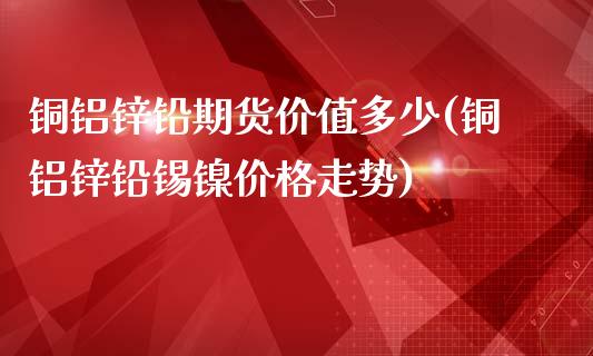 铜铝锌铅期货价值多少(铜铝锌铅锡镍价格走势)_https://www.xmqjcw.com_期货行情_第1张